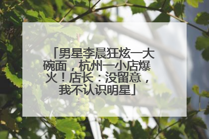 男星李晨狂炫一大碗面，杭州一小店爆火！店长：没留意，我不认识明星